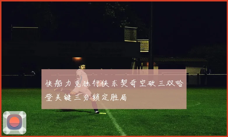 快船力克独行侠东契奇空砍三双哈登关键三分锁定胜局