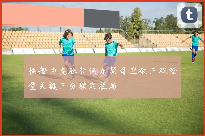 快船力克独行侠东契奇空砍三双哈登关键三分锁定胜局