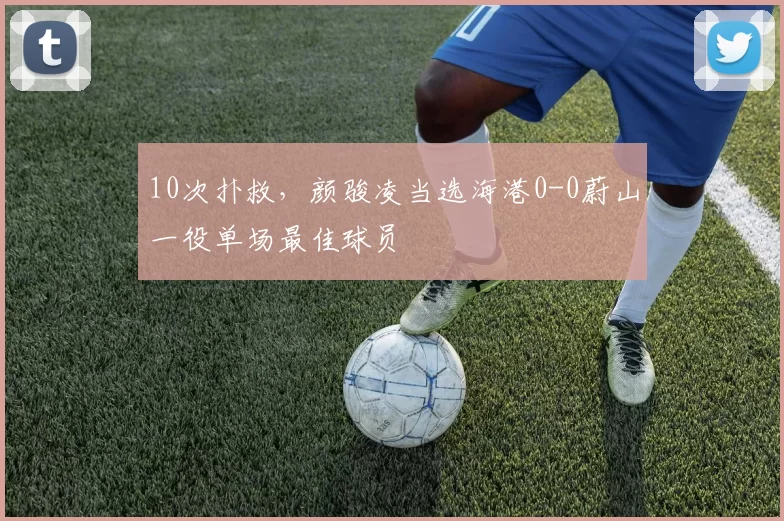 10次扑救，颜骏凌当选海港0-0蔚山一役单场最佳球员