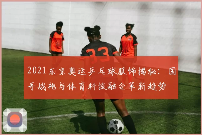 2021东京奥运乒乓球服饰揭秘：国手战袍与体育科技融合革新趋势