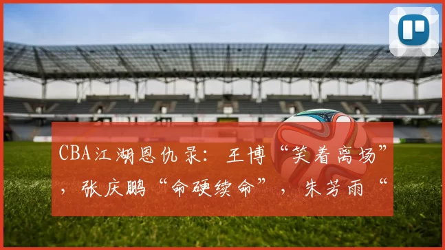 CBA江湖恩仇录：王博“笑着离场”，张庆鹏“命硬续命”，朱芳雨“压哨救场”