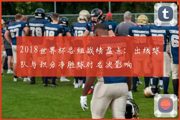 2018世界杯各组战绩盘点:出线球队与积分净胜球对名次影响