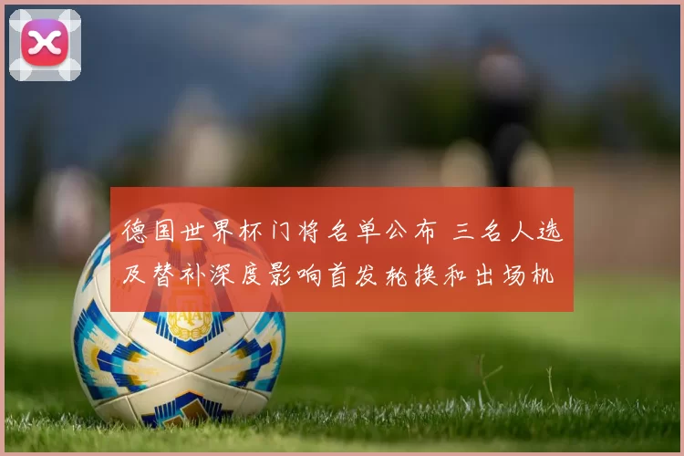 德国世界杯门将名单公布 三名人选及替补深度影响首发轮换和出场机会