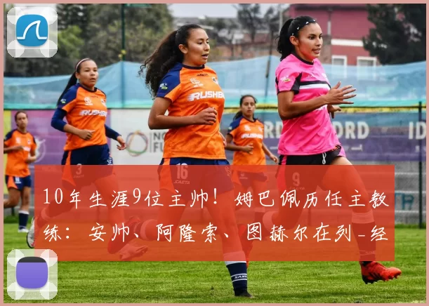 10年生涯9位主帅！姆巴佩历任主教练：安帅、阿隆索、图赫尔在列_经历_欧冠_阿森纳