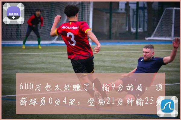 600万也太好赚了！输9分的局，顶薪球员0分4犯，登场21分钟输25分