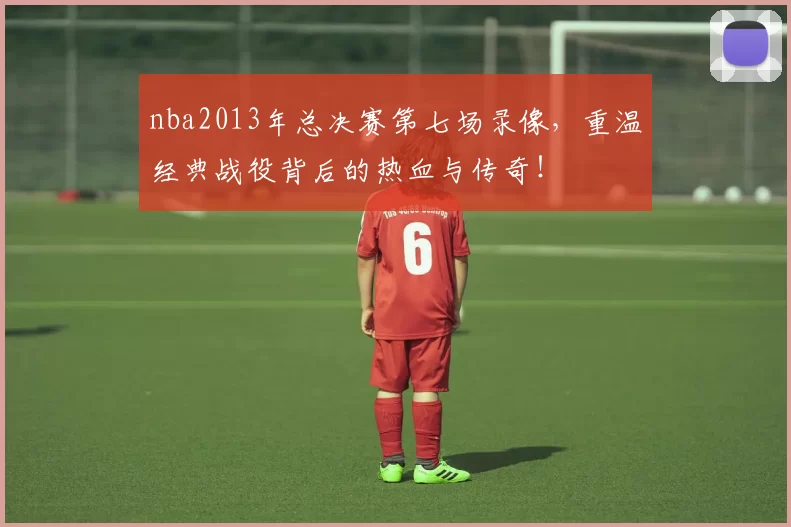 nba2013年总决赛第七场录像，重温经典战役背后的热血与传奇！