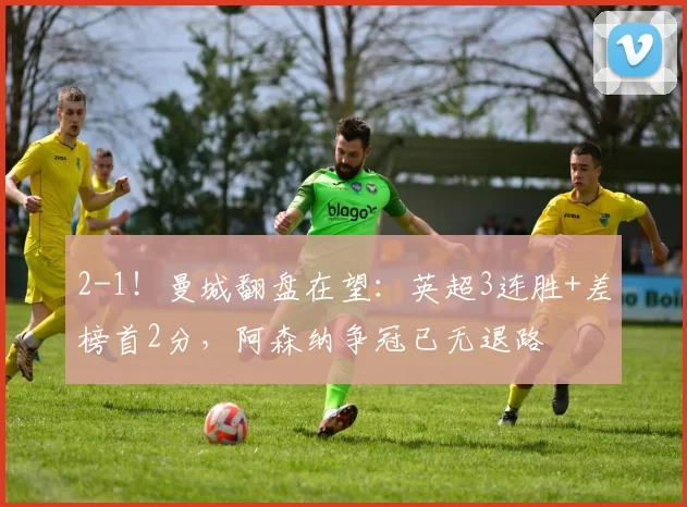 2-1!曼城翻盘在望:英超3连胜+差榜首2分,阿森纳争冠已无退路