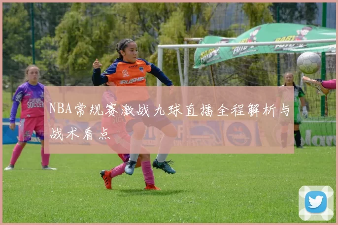 NBA常规赛激战九球直播全程解析与战术看点