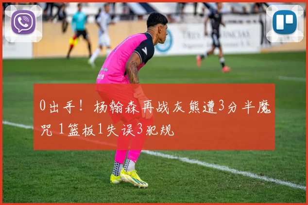 0出手！杨翰森再战灰熊遭3分半魔咒 1篮板1失误3犯规