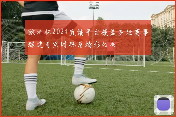 欧洲杯2024直播平台覆盖多场赛事球迷可实时观看精彩对决