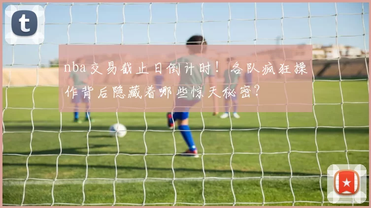 nba交易截止日倒计时！各队疯狂操作背后隐藏着哪些惊天秘密？