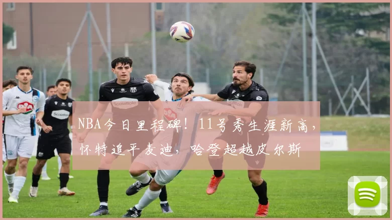 NBA今日里程碑！11号秀生涯新高，怀特追平麦迪，哈登超越皮尔斯