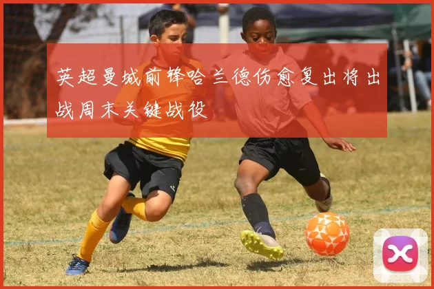 英超曼城前锋哈兰德伤愈复出将出战周末关键战役