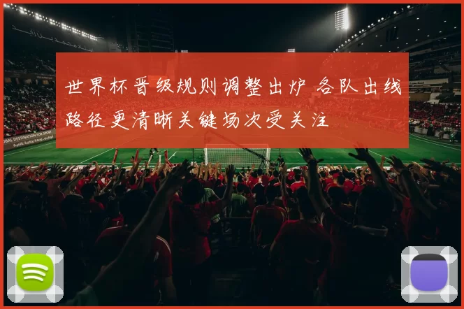 世界杯晋级规则调整出炉 各队出线路径更清晰关键场次受关注