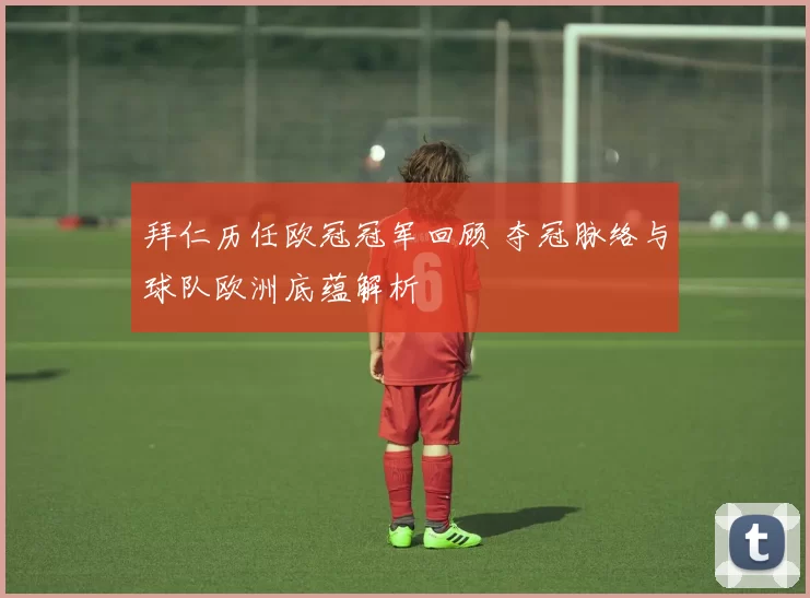 拜仁历任欧冠冠军回顾 夺冠脉络与球队欧洲底蕴解析