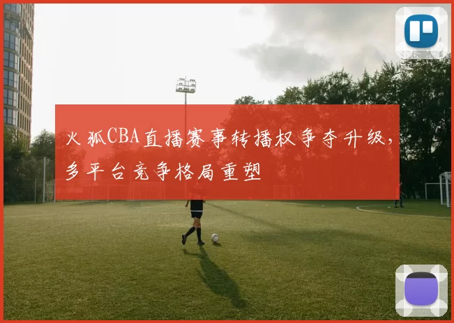 火狐CBA直播赛事转播权争夺升级，多平台竞争格局重塑