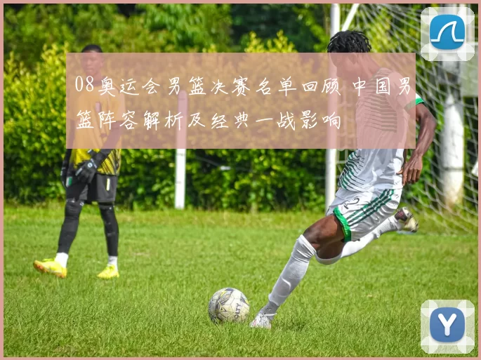 08奥运会男篮决赛名单回顾 中国男篮阵容解析及经典一战影响