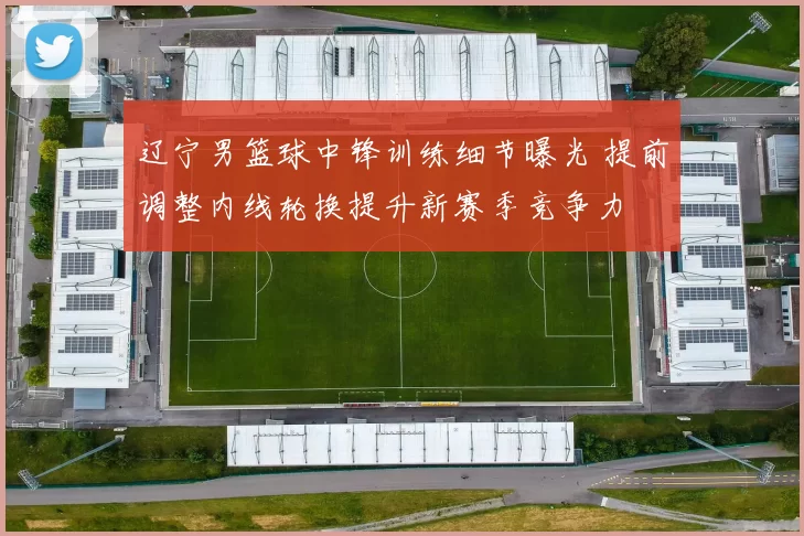 辽宁男篮球中锋训练细节曝光 提前调整内线轮换提升新赛季竞争力