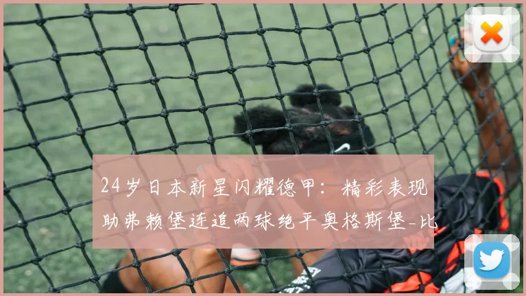 24岁日本新星闪耀德甲：精彩表现助弗赖堡连追两球绝平奥格斯堡_比赛_比分_排名