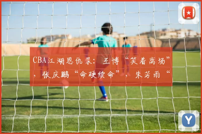 CBA江湖恩仇录：王博“笑着离场”，张庆鹏“命硬续命”，朱芳雨“压哨救场”