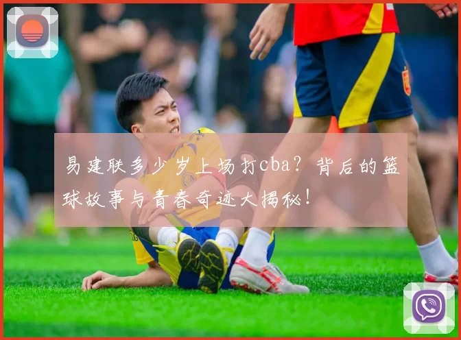 易建联多少岁上场打cba?背后的篮球故事与青春奇迹大揭秘!