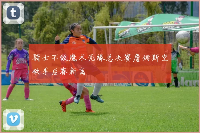 骑士不敌魔术无缘总决赛詹姆斯空砍季后赛新高