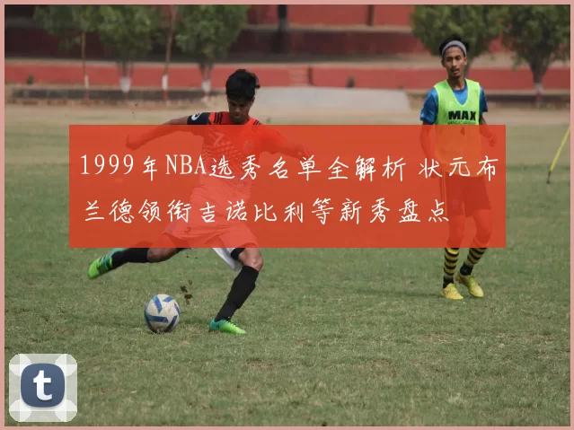 1999年NBA选秀名单全解析 状元布兰德领衔吉诺比利等新秀盘点