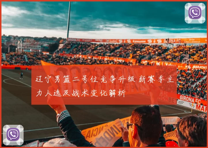 辽宁男篮二号位竞争升级 新赛季主力人选及战术变化解析