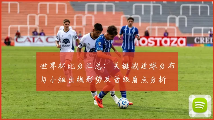 世界杯比分汇总：关键战进球分布与小组出线形势及晋级看点分析