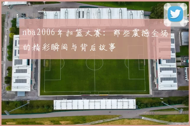 nba2006年扣篮大赛:那些震撼全场的精彩瞬间与背后故事