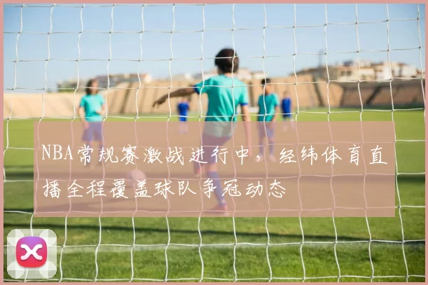 NBA常规赛激战进行中，经纬体育直播全程覆盖球队争冠动态