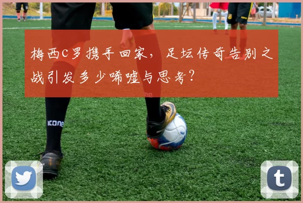 梅西c罗携手回家,足坛传奇告别之战引发多少唏嘘与思考?