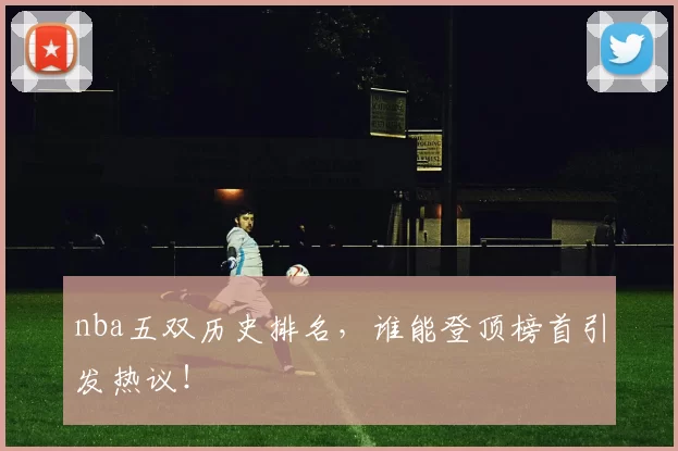 nba五双历史排名,谁能登顶榜首引发热议!