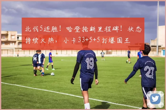 北伐5连胜！哈登抢断里程碑！状态持续火热，小卡33+5+5打爆国王