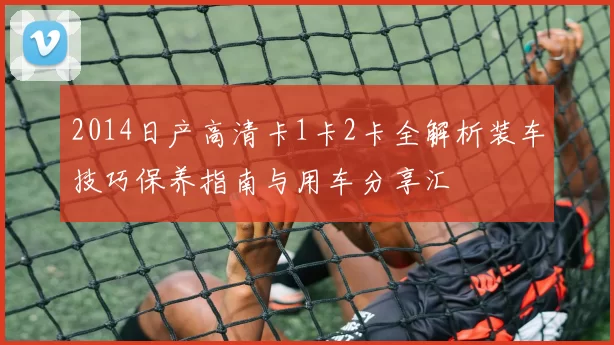 2014日产高清卡1卡2卡全解析装车技巧保养指南与用车分享汇