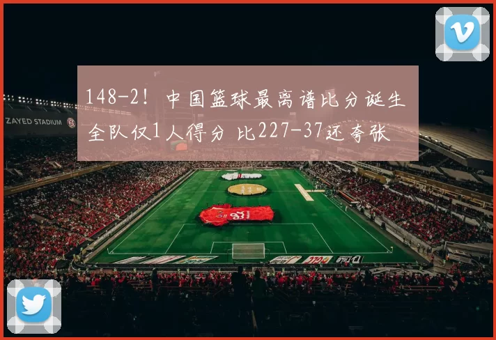 148-2！中国篮球最离谱比分诞生 全队仅1人得分 比227-37还夸张