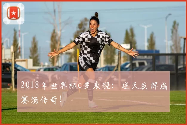 2018年世界杯c罗表现:逆天发挥成赛场传奇!