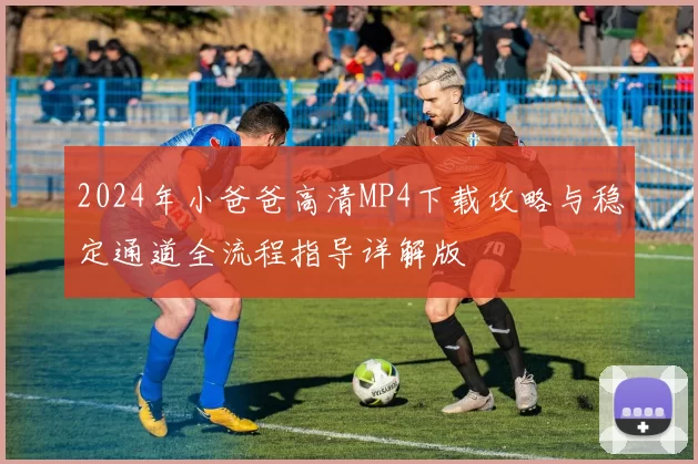 2024年小爸爸高清MP4下载攻略与稳定通道全流程指导详解版