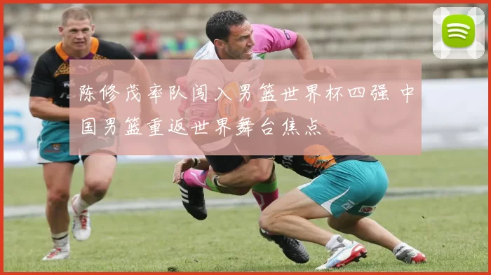 陈修茂率队闯入男篮世界杯四强 中国男篮重返世界舞台焦点