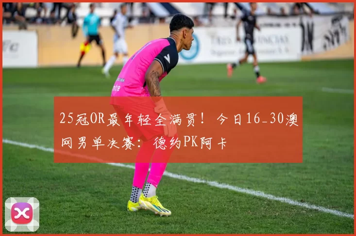 25冠OR最年轻全满贯！今日16_30澳网男单决赛：德约PK阿卡